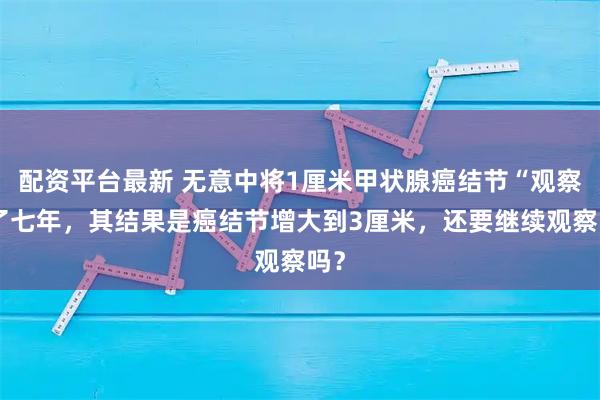 配资平台最新 无意中将1厘米甲状腺癌结节“观察”了七年，其结果是癌结节增大到3厘米，还要继续观察吗？