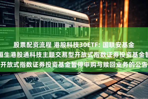 股票配资流程 港股科技30ETF: 国联安基金管理有限公司关于国联安恒生港股通科技主题交易型开放式指数证券投资基金暂停申购与赎回业务的公告