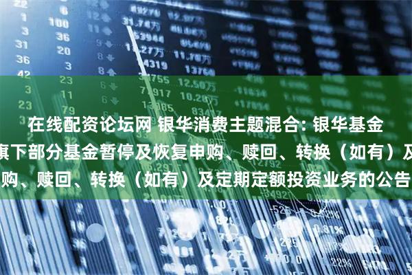在线配资论坛网 银华消费主题混合: 银华基金管理股份有限公司关于旗下部分基金暂停及恢复申购、赎回、转换（如有）及定期定额投资业务的公告