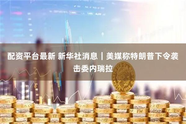 配资平台最新 新华社消息｜美媒称特朗普下令袭击委内瑞拉