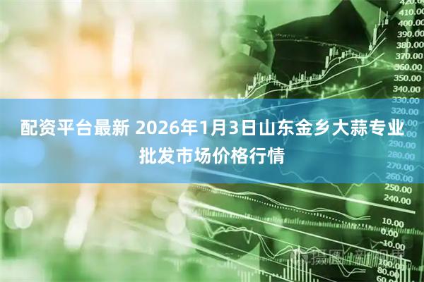配资平台最新 2026年1月3日山东金乡大蒜专业批发市场价格行情