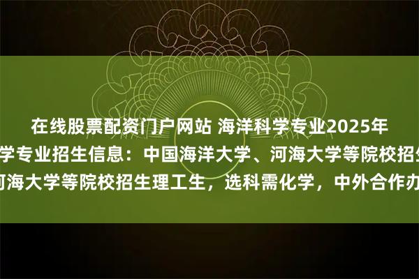 在线股票配资门户网站 海洋科学专业2025年河南录取分数：海洋科学专业招生信息：中国海洋大学、河海大学等院校招生理工生，选科需化学，中外合作办学可选。