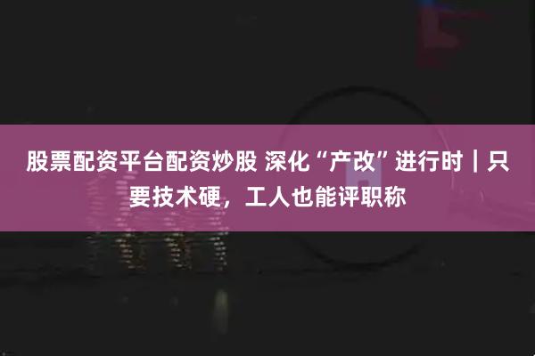 股票配资平台配资炒股 深化“产改”进行时｜只要技术硬，工人也能评职称