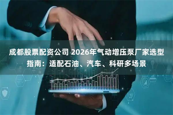 成都股票配资公司 2026年气动增压泵厂家选型指南：适配石油、汽车、科研多场景