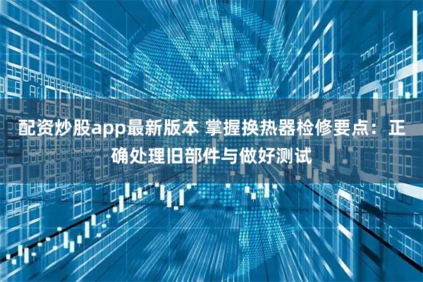 配资炒股app最新版本 掌握换热器检修要点：正确处理旧部件与做好测试