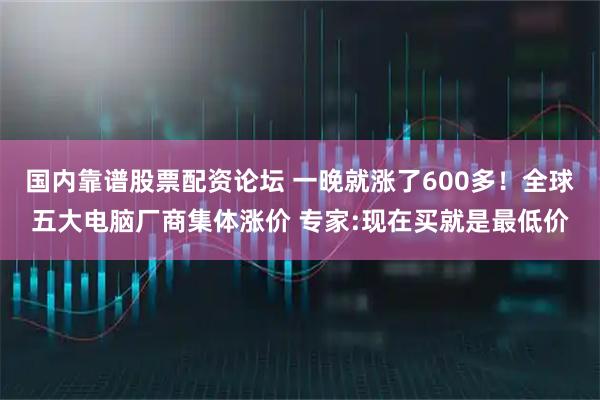 国内靠谱股票配资论坛 一晚就涨了600多！全球五大电脑厂商集体涨价 专家:现在买就是最低价