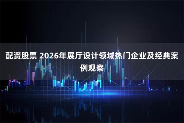 配资股票 2026年展厅设计领域热门企业及经典案例观察