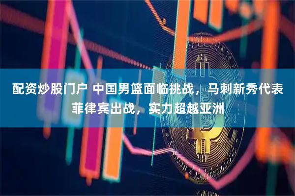 配资炒股门户 中国男篮面临挑战，马刺新秀代表菲律宾出战，实力超越亚洲