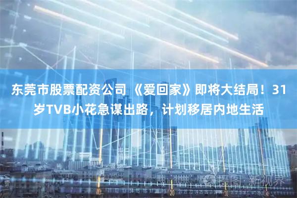 东莞市股票配资公司 《爱回家》即将大结局！31岁TVB小花急谋出路，计划移居内地生活