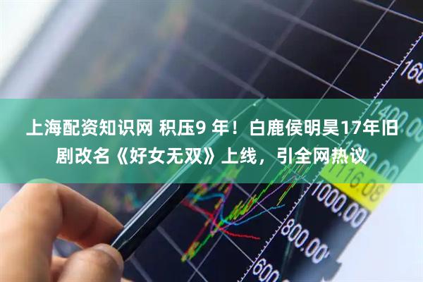 上海配资知识网 积压9 年！白鹿侯明昊17年旧剧改名《好女无双》上线，引全网热议