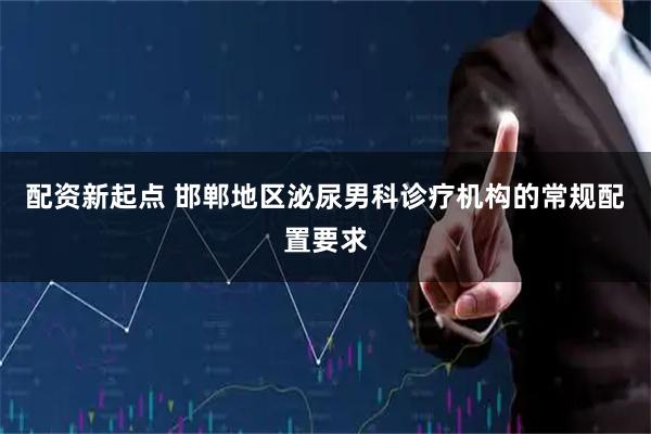 配资新起点 邯郸地区泌尿男科诊疗机构的常规配置要求