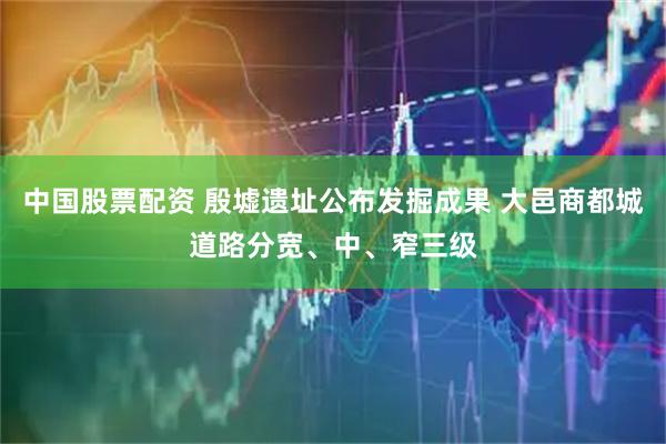 中国股票配资 殷墟遗址公布发掘成果 大邑商都城道路分宽、中、窄三级