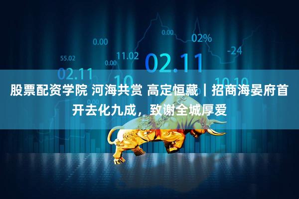 股票配资学院 河海共赏 高定恒藏｜招商海晏府首开去化九成，致谢全城厚爱
