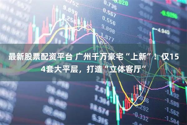最新股票配资平台 广州千万豪宅“上新”！仅154套大平层，打造“立体客厅”