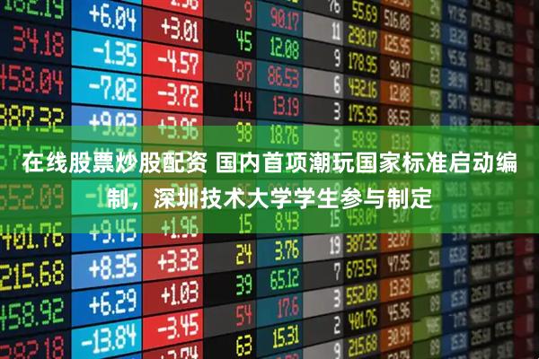 在线股票炒股配资 国内首项潮玩国家标准启动编制，深圳技术大学学生参与制定