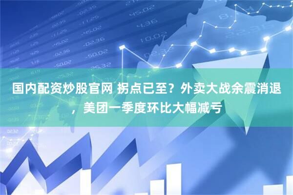 国内配资炒股官网 拐点已至？外卖大战余震消退，美团一季度环比大幅减亏