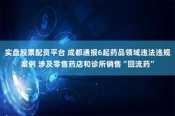 实盘股票配资平台 成都通报6起药品领域违法违规案例 涉及零售药店和诊所销售“回流药”