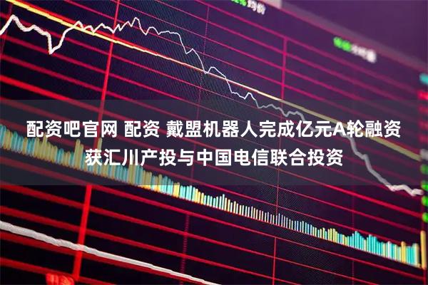 配资吧官网 配资 戴盟机器人完成亿元A轮融资 获汇川产投与中国电信联合投资