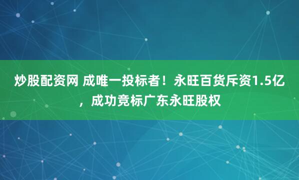 炒股配资网 成唯一投标者！永旺百货斥资1.5亿，成功竞标广东永旺股权