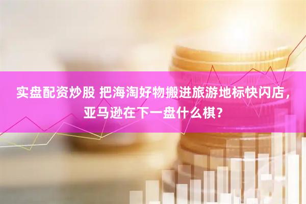 实盘配资炒股 把海淘好物搬进旅游地标快闪店，亚马逊在下一盘什么棋？
