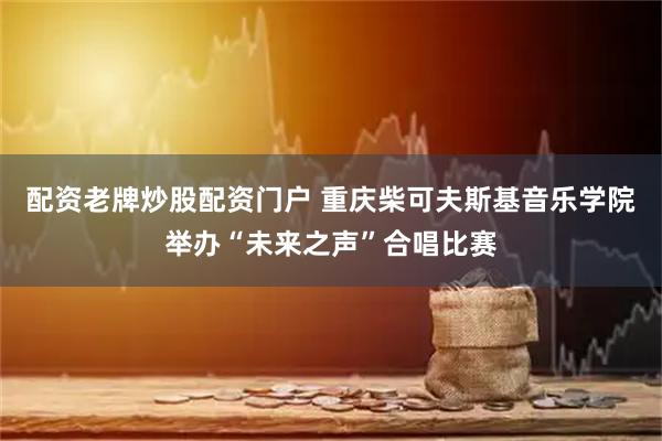 配资老牌炒股配资门户 重庆柴可夫斯基音乐学院举办“未来之声”合唱比赛