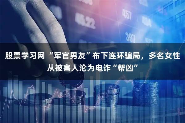 股票学习网 “军官男友”布下连环骗局，多名女性从被害人沦为电诈“帮凶”