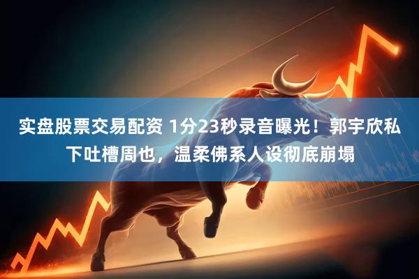 实盘股票交易配资 1分23秒录音曝光！郭宇欣私下吐槽周也，温柔佛系人设彻底崩塌