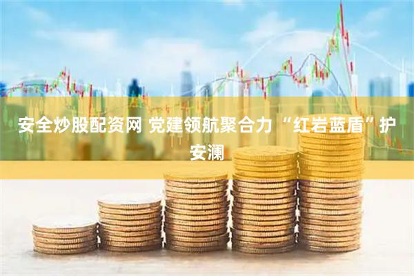 安全炒股配资网 党建领航聚合力 “红岩蓝盾”护安澜
