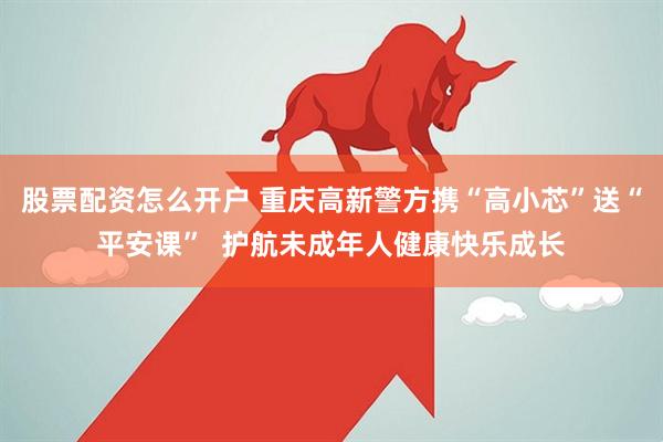 股票配资怎么开户 重庆高新警方携“高小芯”送“平安课”  护航未成年人健康快乐成长