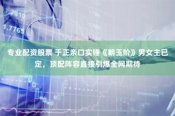 专业配资股票 于正亲口实锤《朝玉阶》男女主已定，顶配阵容直接引爆全网期待