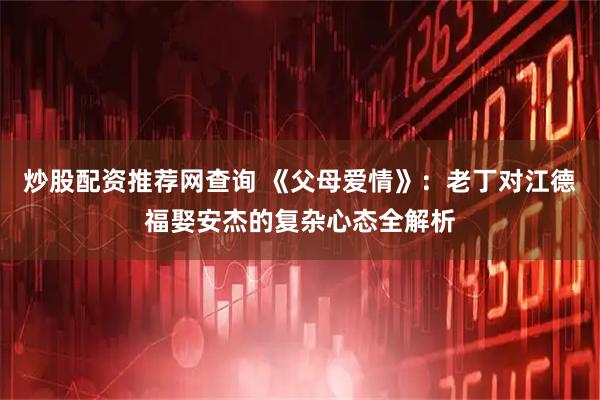 炒股配资推荐网查询 《父母爱情》：老丁对江德福娶安杰的复杂心态全解析